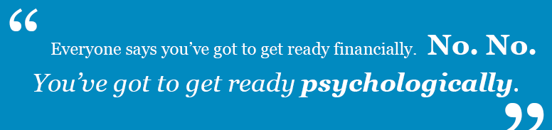 “Everyone says you’ve got to get ready financially. No. No. You’ve got to get ready psychologically.”